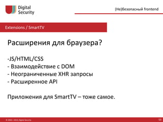 Extensions / SmartTV
© 2002—2015, Digital Security 53
(Не)безопасный frontend
Расширения для браузера?
-JS/HTML/CSS
- Взаимодействие с DOM
- Неограниченные XHR запросы
- Расширенное API
Приложения для SmartTV – тоже самое.
 