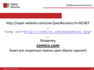 © 2002—2015, Digital Security 58
(Не)безопасный frontend
http://super-website.com/user/passRecovery?t=SECRET
...
<img src=http://comics.com/password.jpg>
...
Владелец
comics.com
Знает все секретные токены (для сброса пароля!)
 