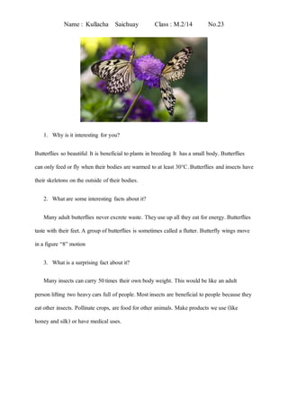Name : Kullacha Saichuay Class : M.2/14 No.23
1. Why is it interesting for you?
Butterflies so beautiful. It is beneficial to plants in breeding. It has a small body. Butterflies
can only feed or fly when their bodies are warmed to at least 30°C.Butterflies and insects have
their skeletons on the outside of their bodies.
2. Whatare some interesting facts about it?
Many adult butterflies never excrete waste. Theyuse up all they eat for energy.Butterflies
taste with their feet.A group of butterflies is sometimes called a flutter. Butterfly wings move
in a figure “8” motion
3. Whatis a surprising fact about it?
Many insects can carry 50times their own body weight. This would be like an adult
person lifting two heavycars full of people.Mostinsects are beneficial to people because they
eatother insects. Pollinate crops, are food for other animals. Make products we use (like
honey and silk) or have medical uses.
 