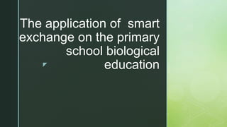 z
The application of smart
exchange on the primary
school biological
education
 