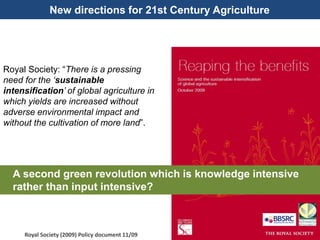 New directions for 21st Century Agriculture
Royal Society: “There is a pressing
need for the ‘sustainable
intensification’ of global agriculture in
which yields are increased without
adverse environmental impact and
without the cultivation of more land”.
Royal Society (2009) Policy document 11/09
A second green revolution which is knowledge intensive
rather than input intensive?
 