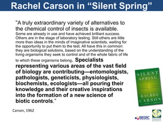 Rachel Carson in “Silent Spring”
“A truly extraordinary variety of alternatives to
the chemical control of insects is available.
Some are already in use and have achieved brilliant success.
Others are in the stage of laboratory testing. Still others are little
more than ideas in the minds of imaginative scientists, waiting for
the opportunity to put them to the test. All have this in common:
they are biological solutions, based on the understanding of the
living organisms they seek to control and of the whole fabric of life
to which these organisms belong. Specialists
representing various areas of the vast ﬁeld
of biology are contributing—entomologists,
pathologists, geneticists, physiologists,
biochemists, ecologists—all pouring their
knowledge and their creative inspirations
into the formation of a new science of
biotic controls.”
Carson, 1962
 