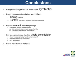 • Can pest management be made more symbiotic?
• Insect responses to volatiles are not fixed
– Timing matters
– Context matters – background odor can be a major issue
• How can we manipulate signalling?
– Sometimes insects make mistakes
e.g. Chilo partellus landing on Napier grass in Push-Pull
e.g. S. mosellana laying eggs on resistant wheat
• How can we manipulate signalling to help beneficials?
– Could ‘honest signalling’ reinforce behaviours?
– Inducible better than consittutive?
– Lure and reward?
• How to make it work in the field??
Conclusions
 