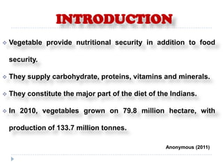 INTRODUCTION
   Vegetable provide nutritional security in addition to food

    security.

   They supply carbohydrate, proteins, vitamins and minerals.

   They constitute the major part of the diet of the Indians.

   In 2010, vegetables grown on 79.8 million hectare, with

    production of 133.7 million tonnes.

                                                    Anonymous (2011)
 