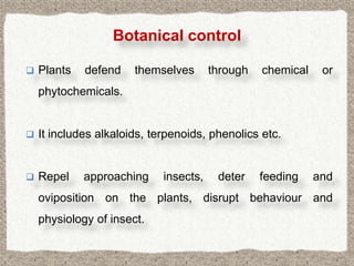 Botanical control

   Plants   defend    themselves       through   chemical    or
    phytochemicals.


   It includes alkaloids, terpenoids, phenolics etc.


   Repel    approaching     insects,    deter    feeding    and
    oviposition on the plants, disrupt behaviour and
    physiology of insect.
 