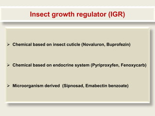 Insect growth regulator (IGR)



 Chemical based on insect cuticle (Novaluron, Buprofezin)



 Chemical based on endocrine system (Pyriproxyfen, Fenoxycarb)



 Microorganism derived (Sipnosad, Emabectin benzoate)
 