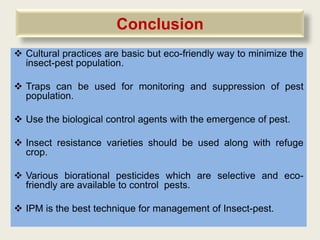 Conclusion
 Cultural practices are basic but eco-friendly way to minimize the
  insect-pest population.

 Traps can be used for monitoring and suppression of pest
  population.

 Use the biological control agents with the emergence of pest.

 Insect resistance varieties should be used along with refuge
  crop.

 Various biorational pesticides which are selective and eco-
  friendly are available to control pests.

 IPM is the best technique for management of Insect-pest.
 