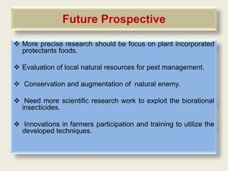 Future Prospective

 More precise research should be focus on plant incorporated
  protectants foods.

 Evaluation of local natural resources for pest management.

 Conservation and augmentation of natural enemy.

 Need more scientific research work to exploit the biorational
  insecticides.

 Innovations in farmers participation and training to utilize the
  developed techniques.
 