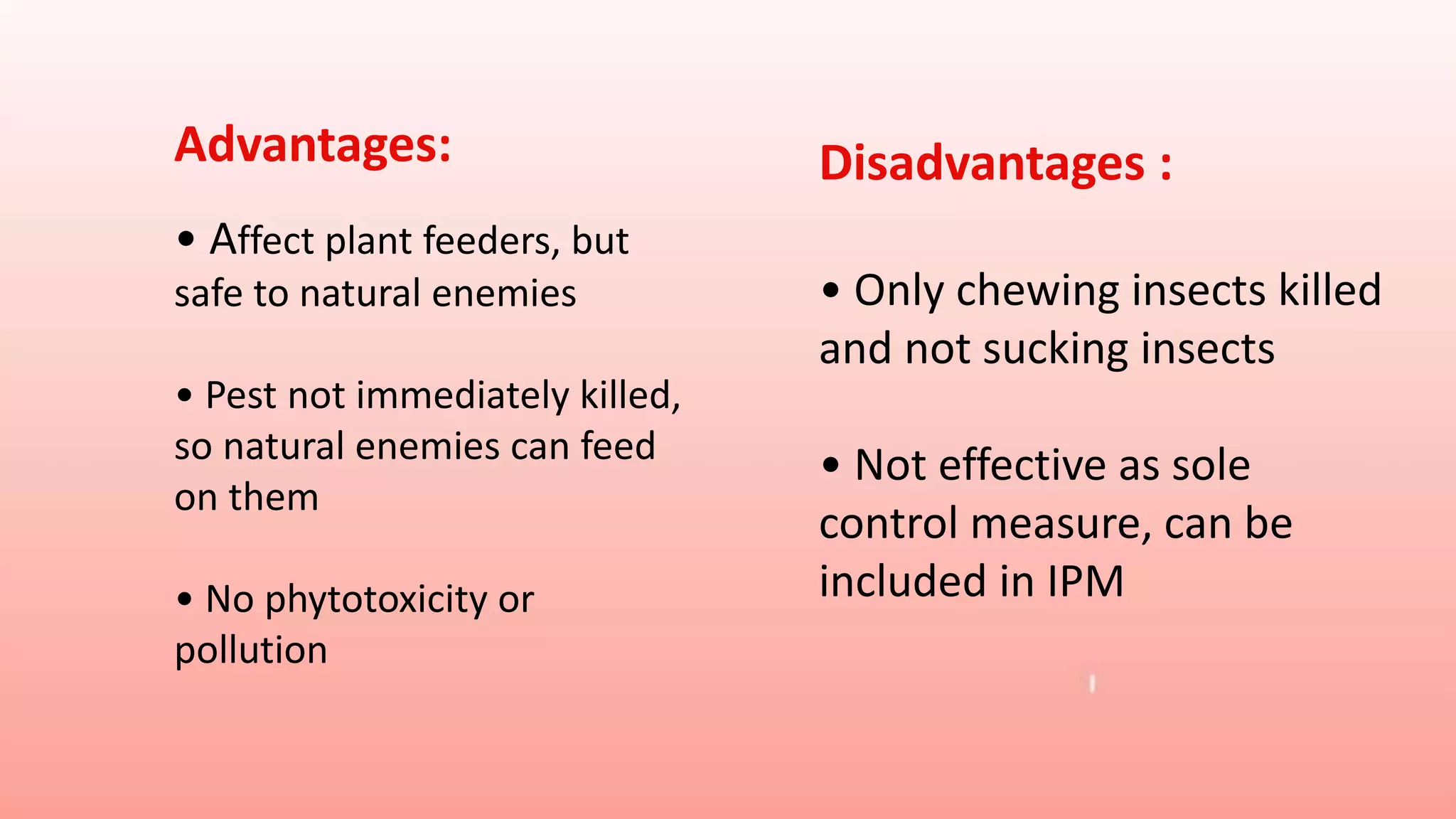 Advantages:
• Affect plant feeders, but
safe to natural enemies
• Pest not immediately killed,
so natural enemies can feed
on them
• No phytotoxicity or
pollution
Disadvantages :
• Only chewing insects killed
and not sucking insects
• Not effective as sole
control measure, can be
included in IPM
 