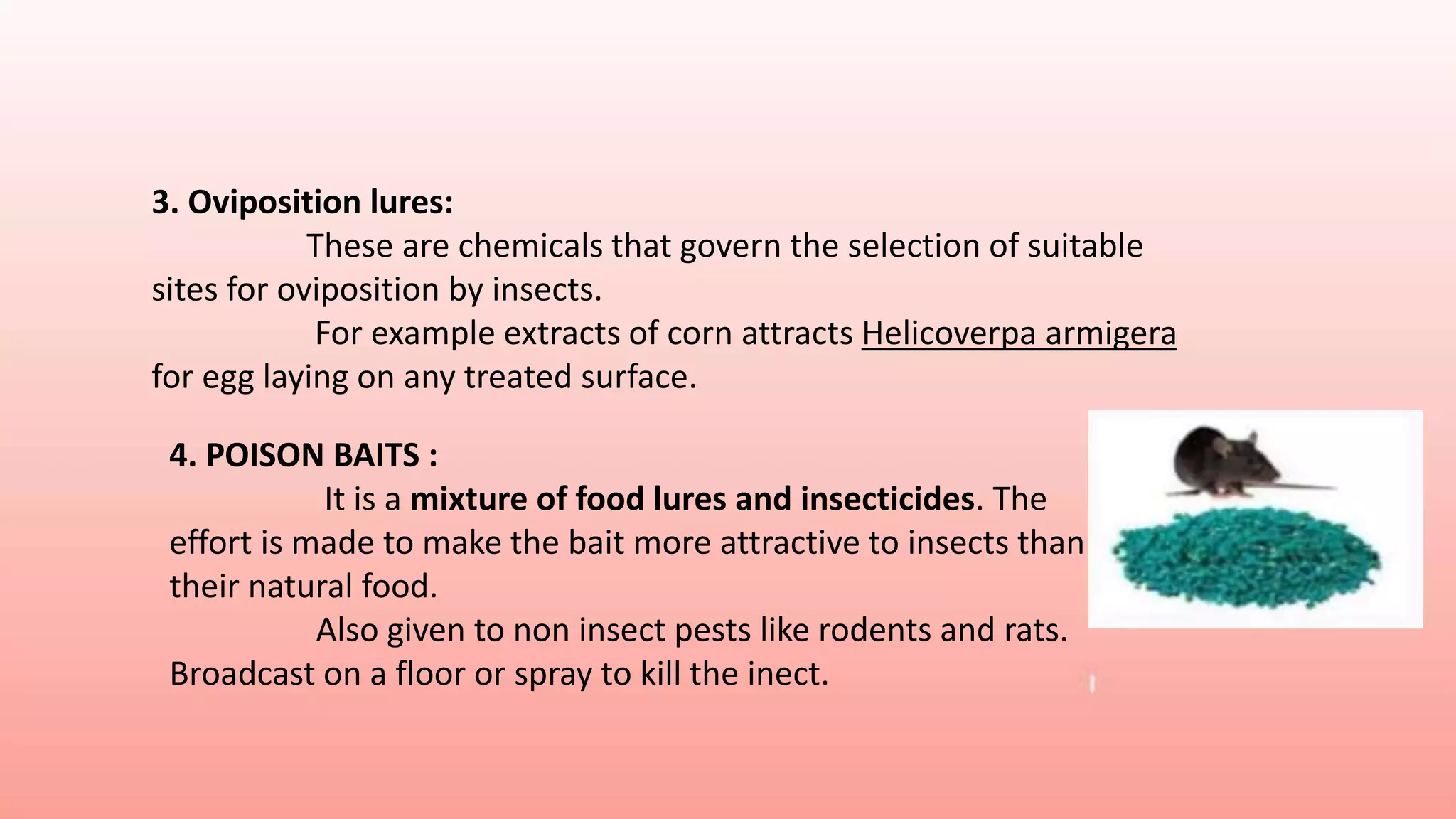 3. Oviposition lures:
These are chemicals that govern the selection of suitable
sites for oviposition by insects.
For example extracts of corn attracts Helicoverpa armigera
for egg laying on any treated surface.
4. POISON BAITS :
It is a mixture of food lures and insecticides. The
effort is made to make the bait more attractive to insects than
their natural food.
Also given to non insect pests like rodents and rats.
Broadcast on a floor or spray to kill the inect.
 