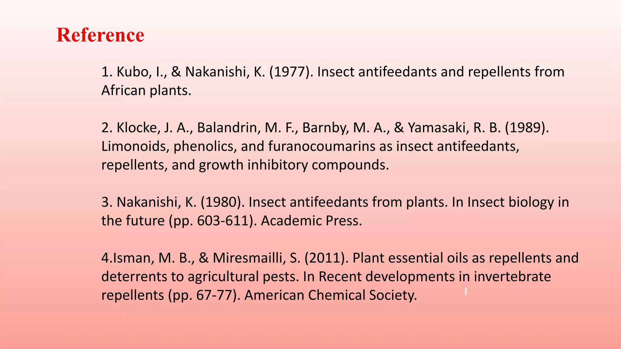 Reference
1. Kubo, I., & Nakanishi, K. (1977). Insect antifeedants and repellents from
African plants.
2. Klocke, J. A., Balandrin, M. F., Barnby, M. A., & Yamasaki, R. B. (1989).
Limonoids, phenolics, and furanocoumarins as insect antifeedants,
repellents, and growth inhibitory compounds.
3. Nakanishi, K. (1980). Insect antifeedants from plants. In Insect biology in
the future (pp. 603-611). Academic Press.
4.Isman, M. B., & Miresmailli, S. (2011). Plant essential oils as repellents and
deterrents to agricultural pests. In Recent developments in invertebrate
repellents (pp. 67-77). American Chemical Society.
 