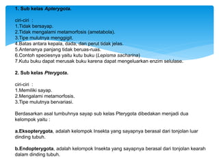 1. Sub kelas Apterygota.
ciri-ciri :
1.Tidak bersayap.
2.Tidak mengalami metamorfosis (ametabola).
3.Tipe mulutnya menggigit.
4.Batas antara kepala, dada, dan perut tidak jelas.
5.Antenanya panjang tidak beruas-ruas.
6.Contoh speciesnya yaitu kutu buku (Lepisma sacharina)
7.Kutu buku dapat merusak buku karena dapat mengeluarkan enzim selulase.
2. Sub kelas Pterygota.
ciri-ciri :
1.Memiliki sayap.
2.Mengalami metamorfosis.
3.Tipe mulutnya bervariasi.
Berdasarkan asal tumbuhnya sayap sub kelas Pterygota dibedakan menjadi dua
kelompok yaitu :
a.Eksopterygota, adalah kelompok Insekta yang sayapnya berasal dari tonjolan luar
dinding tubuh.
b.Endopterygota, adalah kelompok Insekta yang sayapnya berasal dari tonjolan kearah
dalam dinding tubuh.
 