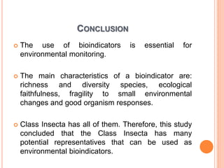 CONCLUSION
 The use of bioindicators is essential for
environmental monitoring.
 The main characteristics of a bioindicator are:
richness and diversity species, ecological
faithfulness, fragility to small environmental
changes and good organism responses.
 Class Insecta has all of them. Therefore, this study
concluded that the Class Insecta has many
potential representatives that can be used as
environmental bioindicators.
 