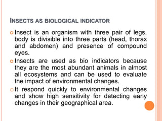 INSECTS AS BIOLOGICAL INDICATOR
 Insect is an organism with three pair of legs,
body is divisible into three parts (head, thorax
and abdomen) and presence of compound
eyes.
 Insects are used as bio indicators because
they are the most abundant animals in almost
all ecosystems and can be used to evaluate
the impact of environmental changes.
oIt respond quickly to environmental changes
and show high sensitivity for detecting early
changes in their geographical area.
 