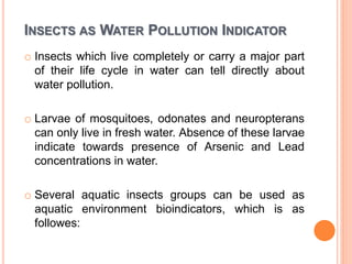 INSECTS AS WATER POLLUTION INDICATOR
o Insects which live completely or carry a major part
of their life cycle in water can tell directly about
water pollution.
o Larvae of mosquitoes, odonates and neuropterans
can only live in fresh water. Absence of these larvae
indicate towards presence of Arsenic and Lead
concentrations in water.
o Several aquatic insects groups can be used as
aquatic environment bioindicators, which is as
followes:
 