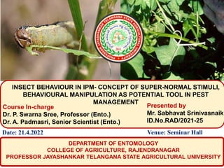 INSECT BEHAVIOUR IN IPM- CONCEPT OF SUPER-NORMAL STIMULI,
BEHAVIOURAL MANIPULATION AS POTENTIAL TOOL IN PEST
MANAGEMENT
Presented by
Mr. Sabhavat Srinivasnaik
ID.No.RAD/2021-25
Course In-charge
Dr. P. Swarna Sree, Professor (Ento.)
Dr. A. Padmasri, Senior Scientist (Ento.)
DEPARTMENT OF ENTOMOLOGY
COLLEGE OF AGRICULTURE, RAJENDRANAGAR
PROFESSOR JAYASHANKAR TELANGANA STATE AGRICULTURAL UNIVERSITY
Date: 21.4.2022 Venue: Seminar Hall
 