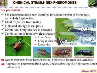 CHEMICAL STIMULI- SEX PHEROMONES
Sex pheromones:
 Sex pheromones have been identified for a large number of insect pests,
particularly Lepidoptera
 Elicit responses from males
 Field and storage insect pests
 Limitation: Only one sex is attracted
 Combination of female/Male attractant
 Specificity
 Long-distance
 Longevity
Sex pheromone+ Food lure (Phenethyl propionate, Eugenol and Geraniol)
Aggregation pheromone:Both sexes, Cockroaches/weevils/Rhinoceros beetle/
Boll weevils
Mazzoni,2021
 