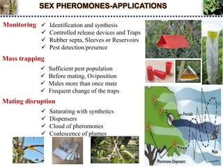 SEX PHEROMONES-APPLICATIONS
Monitoring  Identification and synthesis
 Controlled release devices and Traps
 Rubber septa, Sleeves or Reservoirs
 Pest detection/presence
Mass trapping
 Sufficient pest population
 Before mating, Oviposition
 Males more than once mate
 Frequent change of the traps
Mating disruption
 Saturating with synthetics
 Dispensers
 Cloud of pheromones
 Coalescence of plumes
 