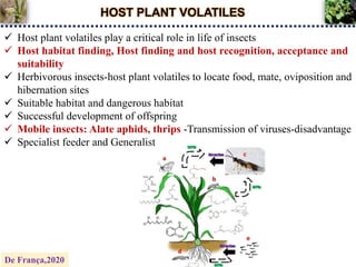 HOST PLANT VOLATILES
 Host plant volatiles play a critical role in life of insects
 Host habitat finding, Host finding and host recognition, acceptance and
suitability
 Herbivorous insects-host plant volatiles to locate food, mate, oviposition and
hibernation sites
 Suitable habitat and dangerous habitat
 Successful development of offspring
 Mobile insects: Alate aphids, thrips -Transmission of viruses-disadvantage
 Specialist feeder and Generalist
De França,2020
 