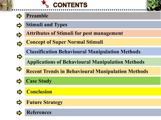 Preamble
Classification Behavioural Manipulation Methods
Applications of Behavioural Manipulation Methods
Conclusion
Stimuli and Types
CONTENTS
Case Study
Attributes of Stimuli for pest management
Concept of Super Normal Stimuli
Future Strategy
References
Recent Trends in Behavioural Manipulation Methods
 