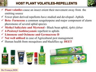 HOST PLANT VOLATILES-REPELLENTS
 Plant volatiles cause an insect orient their movement away from the
emitting source
 Fewer plant derived repellents have studied and developed -Aphids
 Beta- Farnesene a common sesquiterpene and major component of alarm
pheromone of several aphid species
 Methyl Salicylate and Myrtenal - Black bean aphid, Aphis fabae
 4-Pentenyl isothiocyanate repellent to aphids
 Limonene and Ocimene and Germacrene D
 Not well utilised in case of Agricultural pest management
 Human health from mosquitoes and blackflies eg: DEET
De França,2020
 