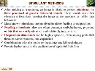 STIMULANT METHODS
 After arriving at a resource, an insect is likely to contact additional (to
those perceived at greater distances) stimuli. These stimuli can either
stimulate a behaviour, keeping the insect at the resource, or inhibit that
behaviour.
 Most known stimulants are involved in either feeding or oviposition
 Feeding stimulants also are often common carbohydrates, proteins,
or fats that are easily obtained and relatively inexpensive
 Oviposition stimulants can be highly specific, even among pests that
threaten same resource, and expensive
 Combination with the toxins or the attract and kill techniques
 Protein hydrolysate in the eradication of tephritid fruit flies
Aluja,1992
 