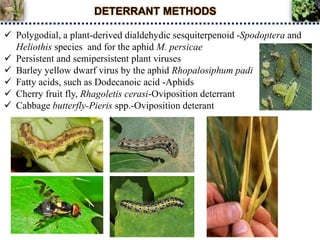 DETERRANT METHODS
 Polygodial, a plant-derived dialdehydic sesquiterpenoid -Spodoptera and
Heliothis species and for the aphid M. persicae
 Persistent and semipersistent plant viruses
 Barley yellow dwarf virus by the aphid Rhopalosiphum padi
 Fatty acids, such as Dodecanoic acid -Aphids
 Cherry fruit fly, Rhagoletis cerasi-Oviposition deterrant
 Cabbage butterfly-Pieris spp.-Oviposition deterant
 