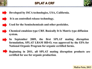 SPLAT A CRF
It is an controlled release technology.
Chemical emulsion type CRF. Basically It Is Matrix type diffusion
system.
Developed by ISCA technologies, USA, California.
Used for the Semiochemicals and other pesticides.
In September 2009, the first SPLAT mating disruption
formulation, SPLAT LBAM HD-O, was approved by the EPA for
National Organic Program for organic certified farms.
Beginning in 2011, all SPLAT mating disruption products are
certified for use for organic production.
Mafra-Neto, 2013
 