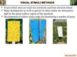 VISUAL STIMULI METHODS
 Visual stimuli alone are much less commonly used than chemical stimuli
 Many hemipterans as well as species in other orders are attracted to
light in the green-yellow region of the spectrum
 Development of yellow sticky traps for monitoring a number of pests
Mazzoni,2021
 