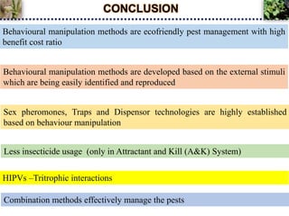 CONCLUSION
HIPVs –Tritrophic interactions
Behavioural manipulation methods are ecofriendly pest management with high
benefit cost ratio
Behavioural manipulation methods are developed based on the external stimuli
which are being easily identified and reproduced
Sex pheromones, Traps and Dispensor technologies are highly established
based on behaviour manipulation
Less insecticide usage (only in Attractant and Kill (A&K) System)
Combination methods effectively manage the pests
 