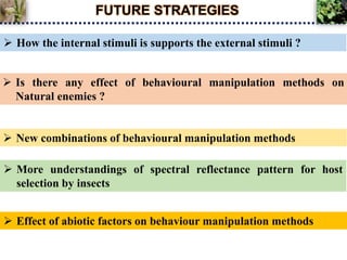 FUTURE STRATEGIES
 Effect of abiotic factors on behaviour manipulation methods
 How the internal stimuli is supports the external stimuli ?
 Is there any effect of behavioural manipulation methods on
Natural enemies ?
 New combinations of behavioural manipulation methods
 More understandings of spectral reflectance pattern for host
selection by insects
 