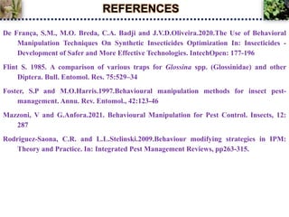 REFERENCES
De França, S.M., M.O. Breda, C.A. Badji and J.V.D.Oliveira.2020.The Use of Behavioral
Manipulation Techniques On Synthetic Insecticides Optimization In: Insecticides -
Development of Safer and More Effective Technologies. IntechOpen: 177-196
Flint S. 1985. A comparison of various traps for Glossina spp. (Glossinidae) and other
Diptera. Bull. Entomol. Res. 75:529–34
Foster, S.P and M.O.Harris.1997.Behavioural manipulation methods for insect pest-
management. Annu. Rev. Entomol., 42:123-46
Mazzoni, V and G.Anfora.2021. Behavioural Manipulation for Pest Control. Insects, 12:
287
Rodriguez-Saona, C.R. and L.L.Stelinski.2009.Behaviour modifying strategies in IPM:
Theory and Practice. In: Integrated Pest Management Reviews, pp263-315.
 