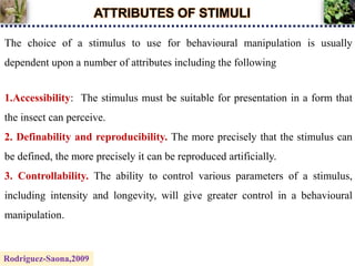 ATTRIBUTES OF STIMULI
The choice of a stimulus to use for behavioural manipulation is usually
dependent upon a number of attributes including the following
1.Accessibility: The stimulus must be suitable for presentation in a form that
the insect can perceive.
2. Definability and reproducibility. The more precisely that the stimulus can
be defined, the more precisely it can be reproduced artificially.
3. Controllability. The ability to control various parameters of a stimulus,
including intensity and longevity, will give greater control in a behavioural
manipulation.
Rodriguez-Saona,2009
 