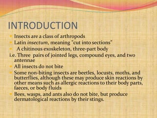 INTRODUCTION
 Insects are a class of arthropods
 Latin insectum, meaning "cut into sections”
 A chitinous exoskeleton, three-part body
i.e. Three pairs of jointed legs, compound eyes, and two
antennae
 All insects do not bite
 Some non-biting insects are beetles, locusts, moths, and
butterflies, although these may produce skin reactions by
other means such as allergic reactions to their body parts,
faeces, or body fluids
 Bees, wasps, and ants also do not bite, but produce
dermatological reactions by their stings.
 