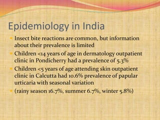 Epidemiology in India
 Insect bite reactions are common, but information
about their prevalence is limited
 Children <14 years of age in dermatology outpatient
clinic in Pondicherry had a prevalence of 5.3%
 Children <5 years of age attending skin outpatient
clinic in Calcutta had 10.6% prevalence of papular
urticaria with seasonal variation
 (rainy season 16.7%, summer 6.7%, winter 5.8%)
 