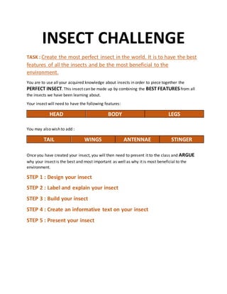 INSECT CHALLENGE
TASK : Create the most perfect insect in the world. It is to have the best
features of all the insects and be the most beneficial to the
environment.
You are to use all your acquired knowledge about insects in order to piece together the
PERFECT INSECT. This insect can be made up by combining the BEST FEATURES from all
the insects we have been learning about.
Your insect will need to have the following features:
HEAD BODY LEGS
You may also wish to add :
TAIL WINGS ANTENNAE STINGER
Once you have created your insect, you will then need to present it to the class and ARGUE
why your insect is the best and most important as well as why it is most beneficial to the
environment.
STEP 1 : Design your insect
STEP 2 : Label and explain your insect
STEP 3 : Build your insect
STEP 4 : Create an informative text on your insect
STEP 5 : Present your insect
 