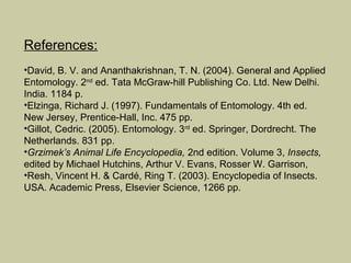 References:
•David, B. V. and Ananthakrishnan, T. N. (2004). General and Applied
Entomology. 2nd ed. Tata McGraw-hill Publishing Co. Ltd. New Delhi.
India. 1184 p.
•Elzinga, Richard J. (1997). Fundamentals of Entomology. 4th ed.
New Jersey, Prentice-Hall, Inc. 475 pp.
•Gillot, Cedric. (2005). Entomology. 3rd ed. Springer, Dordrecht. The
Netherlands. 831 pp.
•Grzimek’s Animal Life Encyclopedia, 2nd edition. Volume 3, Insects,
edited by Michael Hutchins, Arthur V. Evans, Rosser W. Garrison,
•Resh, Vincent H. & Cardé, Ring T. (2003). Encyclopedia of Insects.
USA. Academic Press, Elsevier Science, 1266 pp.
 