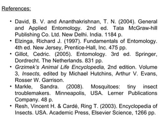 References:

   • David, B. V. and Ananthakrishnan, T. N. (2004). General
     and Applied Entomology. 2nd ed. Tata McGraw-hill
     Publishing Co. Ltd. New Delhi. India. 1184 p.
   • Elzinga, Richard J. (1997). Fundamentals of Entomology.
     4th ed. New Jersey, Prentice-Hall, Inc. 475 pp.
   • Gillot, Cedric. (2005). Entomology. 3rd ed. Springer,
     Dordrecht. The Netherlands. 831 pp.
   • Grzimek’s Animal Life Encyclopedia, 2nd edition. Volume
     3, Insects, edited by Michael Hutchins, Arthur V. Evans,
     Rosser W. Garrison.
   • Markle, Sandra. (2008). Mosquitoes: tiny insect
     troublemakers. Minneapolis, USA. Lerner Publications
     Company. 48 p.
   • Resh, Vincent H. & Cardé, Ring T. (2003). Encyclopedia of
     Insects. USA. Academic Press, Elsevier Science, 1266 pp.
 