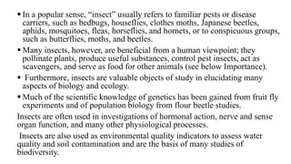  In a popular sense, “insect” usually refers to familiar pests or disease
carriers, such as bedbugs, houseflies, clothes moths, Japanese beetles,
aphids, mosquitoes, fleas, horseflies, and hornets, or to conspicuous groups,
such as butterflies, moths, and beetles.
Many insects, however, are beneficial from a human viewpoint; they
pollinate plants, produce useful substances, control pest insects, act as
scavengers, and serve as food for other animals (see below Importance).
Furthermore, insects are valuable objects of study in elucidating many
aspects of biology and ecology.
Much of the scientific knowledge of genetics has been gained from fruit fly
experiments and of population biology from flour beetle studies.
Insects are often used in investigations of hormonal action, nerve and sense
organ function, and many other physiological processes.
Insects are also used as environmental quality indicators to assess water
quality and soil contamination and are the basis of many studies of
biodiversity.