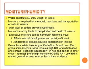  Water constitute 50-90% weight of insect.
 Moisture is required for metabolic reactions and transportation
of salts in insects
 Wax layer of cuticle prevents water loss .
 Moisture scarcity leads to dehydration and death of insects .
 Excessive moisture can be harmful in following ways
i . Affects normal development and activity of insect.
ii . Encourages disease causing pathogens on insects .
 Examples - White halo fungus Verticillium lecanii on coffee
green scale Coccus viridis requires high RH for multiplication
and spread - High RH induces BPH in rice and aphids in other
crops - Termites prefer high humidity 90-95% RH - Low RH in
rainfed groundnut crop induces leaf mines incidence
 