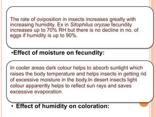 The rate of oviposition in insects increases greatly with
increasing humidity. Ex in Sitophilus oryzae fecundity
increases up to 70% RH but there is no decline in no. of
eggs if humidity is up to 90%.
•Effect of moisture on fecundity:
In cooler areas dark colour helps to absorb sunlight which
raises the body temperature and helps insects in getting rid
of excessive moisture in the body.In desert insects light
colour apparently helps to reflect sun rays and saves
excessive evaporation.
• Effect of humidity on coloration:
 