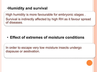High humidity is more favourable for embryonic stages .
Survival is indirectly affected by high RH as it favour spread
of diseases.
•Humidity and survival
In order to escape very low moisture insects undergo
diapause or aestivation.
• Effect of extremes of moisture conditions
 