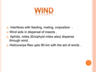  Interferes with feeding, mating, oviposition .
 Wind aids in dispersal of insects .
 Aphids, mites (Eriophyid mites also) disperse
through wind .
 Helicoverpa flies upto 90 km with the aid of winds .
 