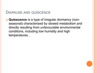 DIAPAUSE AND QUISCENCE
 Quiescence is a type of irregular dormancy (non-
seasonal) characterised by slowed metabolism and
directly resulting from unfavourable environmental
conditions, including low humidity and high
temperatures ,
 
