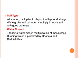  Soil Type
Wire worm, multiplies in clay soil with poor drainage
White grubs and cut worm - multiply in loose soil
with good drainage
 Water Current
Standing water aids in multiplication of mosquitoes
Running water is preferred by Odonata and
Caddish flies
 