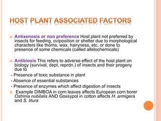  Antixenosis or non preference Host plant not preferred by
insects for feeding, oviposition or shelter due to morphological
characters like thorns, wax, hairyness, etc. or done to
presence of some chemicals (called allelochemicals)
 Antibiosis This refers to adverse effect of the host plant on
biology (survival, dept, reprdn.) of insects and their progeny
due to
- Presence of toxic substance in plant
- Absence of essential substances
- Presence of enzymes which affect digestion of insects
 Example DIMBOA in corn leaves affects European corn borer
Ostrinia nubilalis AND Gossypol in cotton affects H. armigera
and S. litura
 