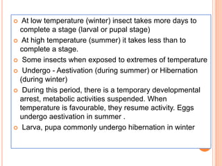  At low temperature (winter) insect takes more days to
complete a stage (larval or pupal stage)
 At high temperature (summer) it takes less than to
complete a stage.
 Some insects when exposed to extremes of temperature
 Undergo - Aestivation (during summer) or Hibernation
(during winter)
 During this period, there is a temporary developmental
arrest, metabolic activities suspended. When
temperature is favourable, they resume activity. Eggs
undergo aestivation in summer .
 Larva, pupa commonly undergo hibernation in winter
 