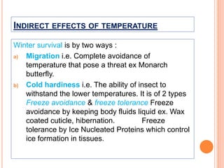 INDIRECT EFFECTS OF TEMPERATURE
Winter survival is by two ways :
a) Migration i.e. Complete avoidance of
temperature that pose a threat ex Monarch
butterfly.
b) Cold hardiness i.e. The ability of insect to
withstand the lower temperatures. It is of 2 types
Freeze avoidance & freeze tolerance Freeze
avoidance by keeping body fluids liquid ex. Wax
coated cuticle, hibernation. Freeze
tolerance by Ice Nucleated Proteins which control
ice formation in tissues.
 
