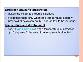 Effect of fluctuating temperature
 Makes the insect to undergo diapause
 It is accelerating only when one temperature is below
threshold of development but not too low to be injurious.
Temperature and development
 Acc. to Van Hoff’s Law: when temperature is increased
by 10 degrees C the rate of development is doubled
 